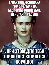 Галактика основана гомофагами на беспорядочной ебле, деньгах, пиздеше , при этом для тебя лично всё кончится хорошо!
