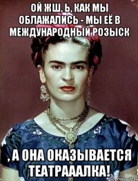 Ой жш, Ь, как мы облажались - мы её в международный розыск , а она оказывается театрааалка!