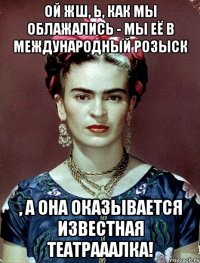 Ой жш, Ь, как мы облажались - мы её в международный розыск , а она оказывается известная театрааалка!