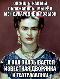 Ой жш, Ь, как мы облажались - мы её в международный розыск , а она оказывается известная дворянка и театрааалка!