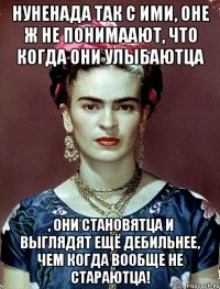 НУНЕНАДА так с ими, оне ж не понимаают, что когда они улыбаютца , они становятца и выглядят ещё дебильнее, чем когда вообще не стараютца!