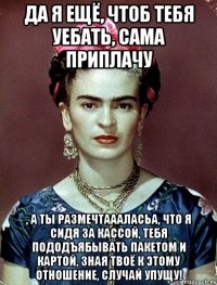 Да я ещё, чтоб тебя уебать, сама приплачу , а ты размечтаааласьа, что я сидя за кассой, тебя пододъябывать пакетом и картой, зная твоё к этому отношение, случай упущу!