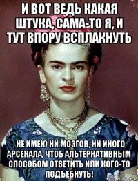 И вот ведь какая штука, сама-то я, и тут впору всплакнуть , не имею ни мозгов, ни иного арсенала, чтоб альтернативным способом ответить или кого-то подъебнуть!