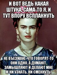 И вот ведь какая штука, сама-то я, и тут впору всплакнуть не въезжаю, что говорят-то они одно, а думают, замышляют и делают мне ж ни узнать, ни смекнуть!