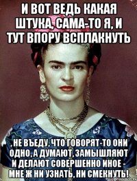И вот ведь какая штука, сама-то я, и тут впору всплакнуть , не въеду, что говорят-то они одно, а думают, замышляют и делают совершенно иное - мне ж ни узнать, ни смекнуть!