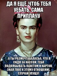 Да я ещё, чтоб тебя уебать, сама приплачу , а ты размечтаааласьа, что я сидя за кассой, тебя подоябывать пакетом и картой, зная твоё к этому отношение, случай упущу!
