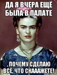 Да я вчера ещё была в палате , почему сделаю всё, что скааажете!