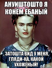 АНУИШТОШТО я конём ёбаный , затошта вид у меня, гляди-ка, какой ухоженый!