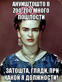 АНУИШТОШТО в zoo-zoo много пошлости , затошта, гляди, при какой я должности!