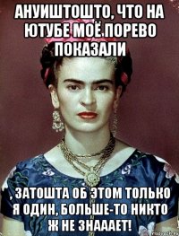 АНУИШТОШТО, что на ютубе моё порево показали , затошта об этом только я один, больше-то никто ж не знааает!