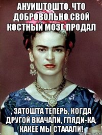 АНУИШТОШТО, что добровольно свой костный мозг продал , затошта теперь, когда другой вкачали, гляди-ка, какее мы стааали!