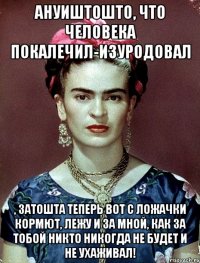 АНУИШТОШТО, что человека покалечил-изуродовал , затошта теперь вот с ложачки кормют, лежу и за мной, как за тобой никто никогда не будет и не ухаживал!