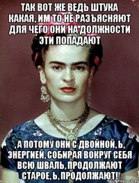 Так вот же ведь штука какая, им то не разъясняют для чего они на должности эти попадают , а потому они с двойной, Ь, энергией, собирая вокруг себя всю шваль, продолжают старое, Ь, продолжают!