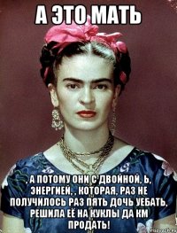А ЭТО МАТЬ , а потому они с двойной, Ь, энергией, , которая, раз не получилось раз пять дочь уебать, решила её на куклы да КМ продать!