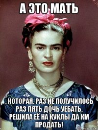 А ЭТО МАТЬ , которая, раз не получилось раз пять дочь уебать, решила её на куклы да КМ продать!