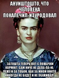 АНУИШТОШТО, что человека покалечил-изуродовал , затошта теперь вот с ложачки кормют, сам ничё не дела-ла-ю, лежу и за тобой, как за мной никто никогда не будет и не ухаживал!