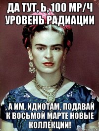 Да тут, Ь, 100 μР/ч уровень радиации , а им, идиотам, подавай к Восьмой марте новые коллекции!