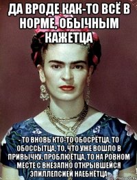 Да вроде как-то всё в норме, обычным кажетца - то вновь кто-то обосрётца, то обоссытца, то, что уже вошло в привычку, проблюётца, то на ровном месте с внезапно открывшейся эпиллепсией наебнётца