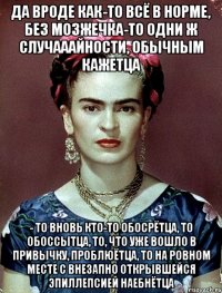 Да вроде как-то всё в норме, без мозжечка-то одни ж случааайности, обычным кажетца - то вновь кто-то обосрётца, то обоссытца, то, что уже вошло в привычку, проблюётца, то на ровном месте с внезапно открывшейся эпиллепсией наебнётца