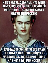 И всё ждут, дебилы, что меня уебут, проучат или по крайней мере, что от их идиотизма я уйду в депрессию , как-будто уже от этого сами по себе у них произойдут и чудесное, Ь, выздоровление или хотя бы ремиссия