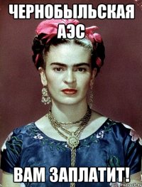 Чернобыльская АЭС вам заплатит!