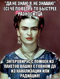 "Да не знаю я, не знаааю" (с) чё по ветру-то быстрее разноситца энтеровирус с помоек из пакетов ваших с говном да из канализации или радиация!