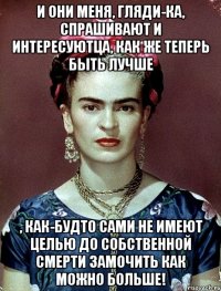 И они меня, гляди-ка, спрашивают и интересуютца, как же теперь быть лучше , как-будто сами не имеют целью до собственной смерти замочить как можно больше!