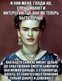 И они меня, гляди-ка, спрашивают и интересуютца, как же теперь быть лучше , как-будто сами не имеют целью до собственной смерти замочить как можно больше, а становятца, блеать, от такого существования только добрее и душевнее!