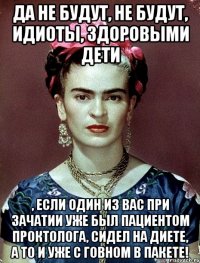 Да не будут, не будут, идиоты, здоровыми дети , если один из вас при зачатии уже был пациентом проктолога, сидел на диете, а то и уже с говном в пакете!