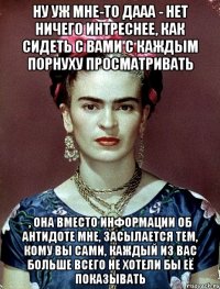 Ну уж мне-то дааа - нет ничего интреснее, как сидеть с вами с каждым порнуху просматривать , она вместо информации об антидоте мне, засылается тем, кому вы сами, каждый из вас больше всего не хотели бы её показывать