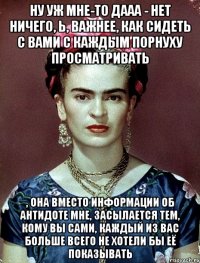 Ну уж мне-то дааа - нет ничего, Ь, важнее, как сидеть с вами с каждым порнуху просматривать , она вместо информации об антидоте мне, засылается тем, кому вы сами, каждый из вас больше всего не хотели бы её показывать