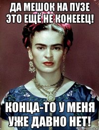 Да мешок на пузе это ещё не конееец! Конца-то у меня уже давно нет!