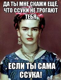 Да ты мне скажи ещё, что ссуки не трогают тебя , если ты сама ссука!