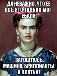Да неважно, что её все, кто только мог, ебали , затоштаа, Ь, машина, бриллианты и платья!