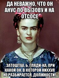 Да неважно, что он анус по вызову и на отсосе , затоштаа, Ь, гляди-ка, при какой он, в которой ниххуя не разбирается, должности!