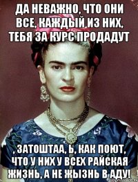 Да неважно, что они все, каждый из них, тебя за курс продадут , затоштаа, Ь, как поют, что у них у всех райская жизнь, а не жызнь в аду!