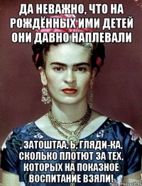 Да неважно, что на рождённых ими детей они давно наплевали , затоштаа, Ь, гляди-ка, сколько плотют за тех, которых на показное воспитание взяли!