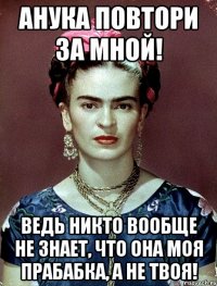 АНУКА повтори за мной! Ведь никто вообще не знает, что она моя прабабка, а не твоя!