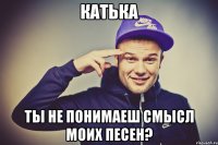 Катька Ты не понимаеш смысл моих песен?