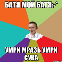 Батя мой батя:-* Умри мразь умри сука