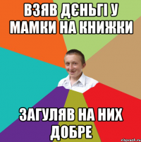 взяв дєньгі у мамки на книжки загуляв на них добре