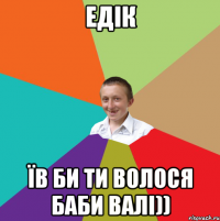 Едік їв би ти волося баби Валі))