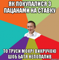 як покупалися з пацанами на ставку то труси мокрі викручою шоб батя непопалив