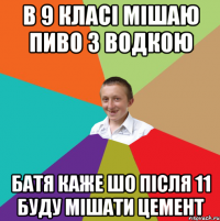 в 9 класі мішаю пиво з водкою батя каже шо після 11 буду мішати цемент