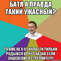 батя а правда такий ужасный? та вже не а от колы ти тильки родывся врач сказав если зашевелися СТРЕЛЯЙТЕ!!!!