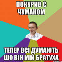 покурив с чумаком тепер всі думають шо він мій братуха