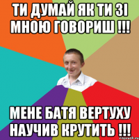 ти думай як ти зі мною говориш !!! МЕНЕ БАТЯ ВЕРТУХУ НАУЧИВ КРУТИТЬ !!!