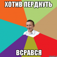 хотив перднуть всрався