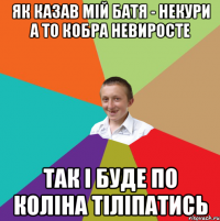 як казав мій батя - некури а то кобра невиросте так і буде по коліна тіліпатись