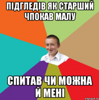 підгледів як старший чпокав малу спитав чи можна й мені